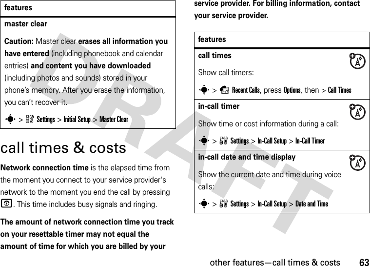 other features—call times &amp; costs63call times &amp; costsNetwork connection time is the elapsed time from the moment you connect to your service provider&apos;s network to the moment you end the call by pressing O. This time includes busy signals and ringing.The amount of network connection time you track on your resettable timer may not equal the amount of time for which you are billed by your service provider. For billing information, contact your service provider.master clear Caution: Master clear erases all information you have entered (including phonebook and calendar entries) and content you have downloaded (including photos and sounds) stored in your phone’s memory. After you erase the information, you can’t recover it.s&gt;wSettings &gt;InitialSetup &gt;Master Clearfeaturesfeaturescall timesShow call timers:s&gt;sRecent Calls, press Options, then &gt;Call Timesin-call timerShow time or cost information during a call:s&gt;wSettings &gt;In-Call Setup &gt;In-Call Timerin-call date and time displayShow the current date and time during voice calls:s&gt;wSettings &gt;In-Call Setup &gt;Date and Time