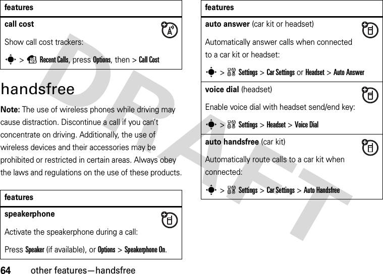 64other features—handsfreehandsfreeNote: The use of wireless phones while driving may cause distraction. Discontinue a call if you can’t concentrate on driving. Additionally, the use of wireless devices and their accessories may be prohibited or restricted in certain areas. Always obey the laws and regulations on the use of these products.call costShow call cost trackers:s&gt;sRecent Calls, press Options, then &gt;Call CostfeaturesspeakerphoneActivate the speakerphone during a call:Press Speaker (if available), or Options&gt;Speakerphone On.featuresauto answer (car kit or headset)Automatically answer calls when connected to a car kit or headset:s&gt;wSettings &gt;Car Settings or Headset &gt;Auto Answervoice dial (headset)Enable voice dial with headset send/end key:s&gt;wSettings &gt;Headset &gt;Voice Dialauto handsfree (car kit)Automatically route calls to a car kit when connected:s&gt;wSettings &gt;Car Settings &gt;Auto Handsfreefeatures