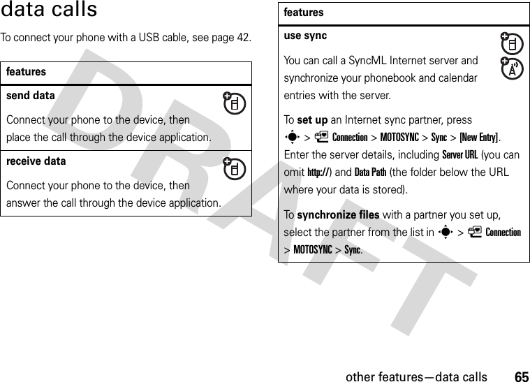 other features—data calls65data callsTo connect your phone with a USB cable, see page 42.featuressend dataConnect your phone to the device, then place the call through the device application.receive dataConnect your phone to the device, then answer the call through the device application.use syncYou can call a SyncML Internet server and synchronize your phonebook and calendar entries with the server.To set up an Internet sync partner, press s&gt;LConnection &gt;MOTOSYNC &gt;Sync &gt;[New Entry]. Enter the server details, including Server URL (you can omit http://) and DataPath (the folder below the URL where your data is stored).To synchronize files with a partner you set up, select the partner from the list in s&gt;LConnection &gt;MOTOSYNC &gt;Sync.features