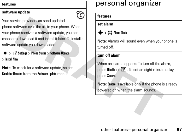 other features—personal organizer67personal organizersoftware updateYour service provider can send updated phone software over the air to your phone. When your phone receives a software update, you can choose to download it and install it later. To install a software update you downloaded:s&gt;wSettings &gt;Phone Status &gt;Software Update &gt;Install NowNote: To check for a software update, select Check for Updates from the Software Update menu.featuresfeaturesset alarms&gt;AAlarm ClockNote: Alarms will sound even when your phone is turned off.turn off alarm When an alarm happens: To turn off the alarm, press Disable or O. To set an eight-minute delay, press Snooze.Note: Snooze is available only if the phone is already powered on when the alarm sounds.