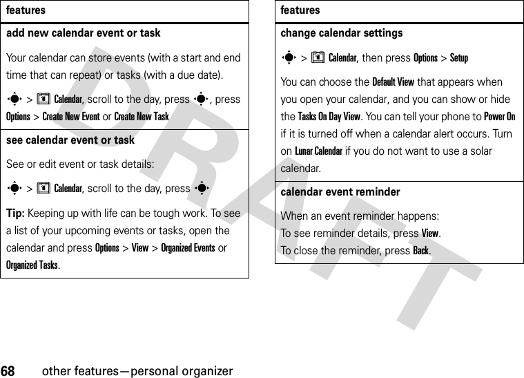 68other features—personal organizeradd new calendar event or taskYour calendar can store events (with a start and end time that can repeat) or tasks (with a due date).s&gt;MCalendar, scroll to the day, press s, press Options&gt;Create New Eventor Create New Tasksee calendar event or taskSee or edit event or task details:s&gt;MCalendar, scroll to the day, press sTip: Keeping up with life can be tough work. To see a list of your upcoming events or tasks, open the calendar and press Options &gt;View &gt;Organized Eventsor Organized Tasks.featureschange calendar settingss&gt;MCalendar, then press Options&gt;SetupYou can choose the Default View that appears when you open your calendar, and you can show or hide the Tasks On DayView. You can tell your phone to Power On if it is turned off when a calendar alert occurs. Turn on LunarCalendar if you do not want to use a solar calendar.calendar event reminderWhen an event reminder happens: To see reminder details, press View. To close the reminder, press Back.features