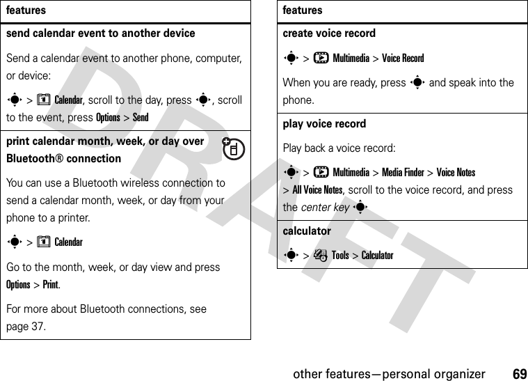 other features—personal organizer69send calendar event to another deviceSend a calendar event to another phone, computer, or device:s&gt;MCalendar, scroll to the day, presss, scroll to the event, press Options&gt;Sendprint calendar month, week, or day over Bluetooth® connectionYou can use a Bluetooth wireless connection to send a calendar month, week, or day from your phone to a printer.s&gt;MCalendarGo to the month, week, or day view and press Options&gt;Print.For more about Bluetooth connections, see page 37.featurescreate voice records&gt;hMultimedia &gt;Voice RecordWhen you are ready, press s and speak into the phone.play voice recordPlay back a voice record:s&gt;hMultimedia &gt;MediaFinder &gt;Voice Notes &gt;All Voice Notes, scroll to the voice record, and press the center keyscalculators&gt;ÉTools &gt;Calculatorfeatures