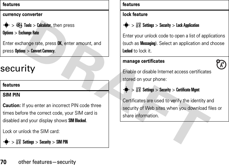 70other features—securitysecuritycurrency converter s&gt;ÉTools &gt;Calculator, then press Options&gt;ExchangeRateEnter exchange rate, press OK, enter amount, and press Options&gt;Convert Currency.featuresSIM PIN Caution: If you enter an incorrect PIN code three times before the correct code, your SIM card is disabled and your display shows SIM Blocked.Lock or unlock the SIM card:s&gt;wSettings &gt;Security &gt;SIM PINfeatureslock features&gt;wSettings &gt;Security &gt;Lock ApplicationEnter your unlock code to open a list of applications (such as Messaging). Select an application and choose Locked to lock it.manage certificatesEnable or disable Internet access certificates stored on your phone:s&gt;wSettings &gt;Security &gt;Certificate MgmtCertificates are used to verify the identity and security of Web sites when you download files or share information.features