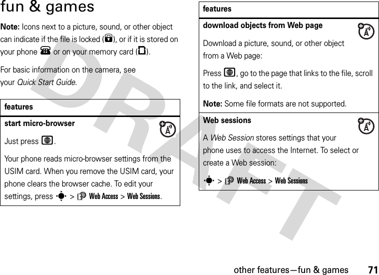 other features—fun &amp; games71fun &amp; gamesNote: Icons next to a picture, sound, or other object can indicate if the file is locked (9), or if it is stored on your phone® or on your memory card (©).For basic information on the camera, see your Quick Start Guide.featuresstart micro-browserJust press L.Your phone reads micro-browser settings from the USIM card. When you remove the USIM card, your phone clears the browser cache. To edit your settings, press s&gt;áWeb Access &gt;Web Sessions.download objects from Web pageDownload a picture, sound, or other object from a Web page:Press L, go to the page that links to the file, scroll to the link, and select it.Note: Some file formats are not supported.Web sessions A Web Session stores settings that your phone uses to access the Internet. To select or create a Web session:s&gt;áWeb Access &gt;Web Sessionsfeatures