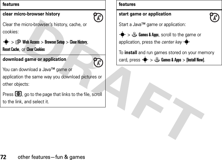 72other features—fun &amp; gamesclear micro-browser historyClear the micro-browser’s history, cache, or cookies:s&gt;áWeb Access &gt;Browser Setup &gt;ClearHistory, Reset Cache, or ClearCookiesdownload game or applicationYou can download a Java™ game or application the same way you download pictures or other objects:Press L, go to the page that links to the file, scroll to the link, and select it.featuresstart game or applicationStart a Java™ game or application:s&gt;QGames &amp; Apps, scroll to the game or application, press the center keysTo install and run games stored on your memory card, press s&gt;QGames &amp; Apps &gt;[Install New]. features