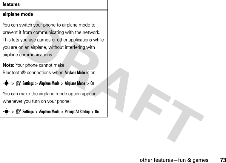 other features—fun &amp; games73airplane modeYou can switch your phone to airplane mode to prevent it from communicating with the network. This lets you use games or other applications while you are on an airplane, without interfering with airplane communications.Note: Your phone cannot make Bluetooth® connections when Airplane Mode is on.s&gt;wSettings &gt;Airplane Mode &gt;Airplane Mode &gt;OnYou can make the airplane mode option appear whenever you turn on your phone:s&gt;wSettings &gt;Airplane Mode &gt;Prompt At Startup &gt;Onfeatures