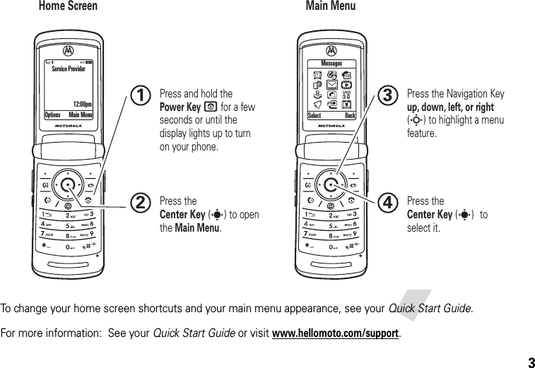 3To change your home screen shortcuts and your main menu appearance, see your Quick Start Guide.For more information:  See your Quick Start Guide or visitwww.hellomoto.com/support.Home Screen Main MenuPress the Navigation Key up, down, left, or right (S) to highlight a menu feature.3Press the Center Key (s) to select it.4Options Main Menu Select BackMessages Press and hold the Power Key O for a few seconds or until the display lights up to turn on your phone.1Press the Center Key (s) to open the Main Menu.2Service Provider12:00pm