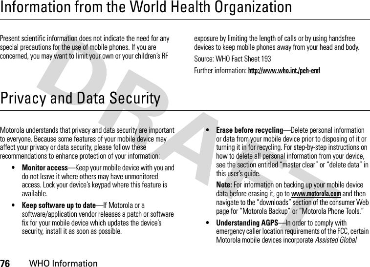 76WHO InformationInformation from the World Health OrganizationWHO InformationPresent scientific information does not indicate the need for any special precautions for the use of mobile phones. If you are concerned, you may want to limit your own or your children’s RF exposure by limiting the length of calls or by using handsfree devices to keep mobile phones away from your head and body.Source: WHO Fact Sheet 193Further information: http://www.who.int./peh-emfPrivacy and Data SecurityPrivacy and Data SecurityMotorola understands that privacy and data security are important to everyone. Because some features of your mobile device may affect your privacy or data security, please follow these recommendations to enhance protection of your information:• Monitor access—Keep your mobile device with you and do not leave it where others may have unmonitored access. Lock your device’s keypad where this feature is available.• Keep software up to date—If Motorola or a software/application vendor releases a patch or software fix for your mobile device which updates the device’s security, install it as soon as possible.• Erase before recycling—Delete personal information or data from your mobile device prior to disposing of it or turning it in for recycling. For step-by-step instructions on how to delete all personal information from your device, see the section entitled “master clear” or “delete data” in this user’s guide.Note: For information on backing up your mobile device data before erasing it, go to www.motorola.com and then navigate to the “downloads” section of the consumer Web page for “Motorola Backup” or “Motorola Phone Tools.”• Understanding AGPS—In order to comply with emergency caller location requirements of the FCC, certain Motorola mobile devices incorporate Assisted Global 