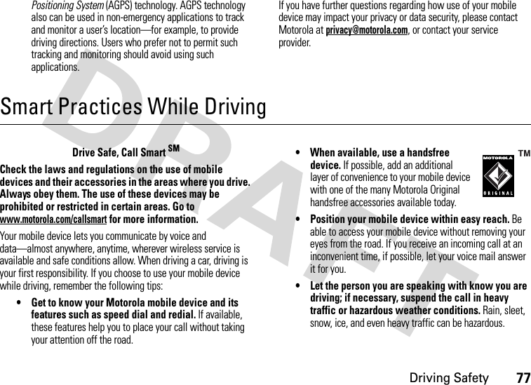 Driving Safety77Positioning System (AGPS) technology. AGPS technology also can be used in non-emergency applications to track and monitor a user’s location—for example, to provide driving directions. Users who prefer not to permit such tracking and monitoring should avoid using such applications.If you have further questions regarding how use of your mobile device may impact your privacy or data security, please contact Motorola at privacy@motorola.com, or contact your service provider.Smart Practices While DrivingDriving SafetyDrive Safe, Call Smart SMCheck the laws and regulations on the use of mobile devices and their accessories in the areas where you drive. Always obey them. The use of these devices may be prohibited or restricted in certain areas. Go to www.motorola.com/callsmart for more information.Your mobile device lets you communicate by voice and data—almost anywhere, anytime, wherever wireless service is available and safe conditions allow. When driving a car, driving is your first responsibility. If you choose to use your mobile device while driving, remember the following tips:• Get to know your Motorola mobile device and its features such as speed dial and redial. If available, these features help you to place your call without taking your attention off the road.• When available, use a handsfree device. If possible, add an additional layer of convenience to your mobile device with one of the many Motorola Original handsfree accessories available today.• Position your mobile device within easy reach. Be able to access your mobile device without removing your eyes from the road. If you receive an incoming call at an inconvenient time, if possible, let your voice mail answer it for you.• Let the person you are speaking with know you are driving; if necessary, suspend the call in heavy traffic or hazardous weather conditions. Rain, sleet, snow, ice, and even heavy traffic can be hazardous.