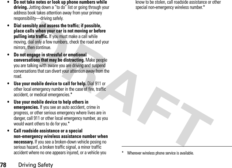 78Driving Safety• Do not take notes or look up phone numbers while driving. Jotting down a “to do” list or going through your address book takes attention away from your primary responsibility—driving safely.• Dial sensibly and assess the traffic; if possible, place calls when your car is not moving or before pulling into traffic. If you must make a call while moving, dial only a few numbers, check the road and your mirrors, then continue.• Do not engage in stressful or emotional conversations that may be distracting. Make people you are talking with aware you are driving and suspend conversations that can divert your attention away from the road.• Use your mobile device to call for help. Dial 911 or other local emergency number in the case of fire, traffic accident, or medical emergencies.*• Use your mobile device to help others in emergencies. If you see an auto accident, crime in progress, or other serious emergency where lives are in danger, call 911 or other local emergency number, as you would want others to do for you.*• Call roadside assistance or a special non-emergency wireless assistance number when necessary. If you see a broken-down vehicle posing no serious hazard, a broken traffic signal, a minor traffic accident where no one appears injured, or a vehicle you know to be stolen, call roadside assistance or other special non-emergency wireless number.** Wherever wireless phone service is available.