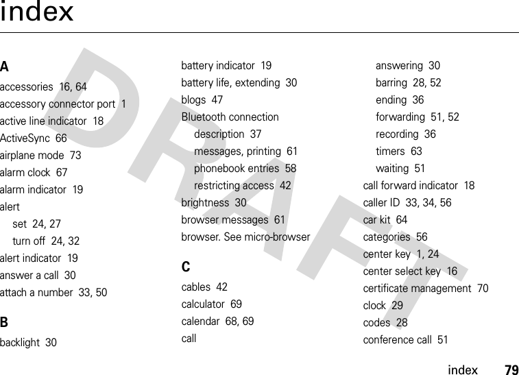 index79indexAaccessories  16, 64accessory connector port  1active line indicator  18ActiveSync  66airplane mode  73alarm clock  67alarm indicator  19alertset  24, 27turn off  24, 32alert indicator  19answer a call  30attach a number  33, 50Bbacklight  30battery indicator  19battery life, extending  30blogs  47Bluetooth connectiondescription  37messages, printing  61phonebook entries  58restricting access  42brightness  30browser messages  61browser. See micro-browserCcables  42calculator  69calendar  68, 69callanswering  30barring  28, 52ending  36forwarding  51, 52recording  36timers  63waiting  51call forward indicator  18caller ID  33, 34, 56car kit  64categories  56center key  1, 24center select key  16certificate management  70clock  29codes  28conference call  51