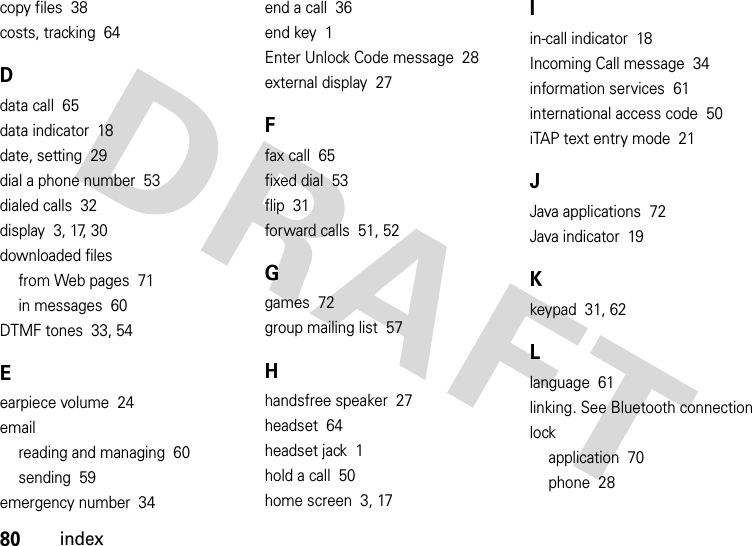 80indexcopy files  38costs, tracking  64Ddata call  65data indicator  18date, setting  29dial a phone number  53dialed calls  32display  3, 17, 30downloaded filesfrom Web pages  71in messages  60DTMF tones  33, 54Eearpiece volume  24emailreading and managing  60sending  59emergency number  34end a call  36end key  1Enter Unlock Code message  28external display  27Ffax call  65fixed dial  53flip  31forward calls  51, 52Ggames  72group mailing list  57Hhandsfree speaker  27headset  64headset jack  1hold a call  50home screen  3, 17Iin-call indicator  18Incoming Call message  34information services  61international access code  50iTAP text entry mode  21JJava applications  72Java indicator  19Kkeypad  31, 62Llanguage  61linking. See Bluetooth connectionlockapplication  70phone  28