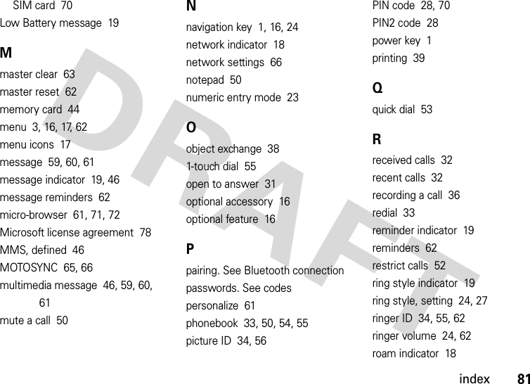 index81SIM card  70Low Battery message  19Mmaster clear  63master reset  62memory card  44menu  3, 16, 17, 62menu icons  17message  59, 60, 61message indicator  19, 46message reminders  62micro-browser  61, 71, 72Microsoft license agreement  78MMS, defined  46MOTOSYNC  65, 66multimedia message  46, 59, 60, 61mute a call  50Nnavigation key  1, 16, 24network indicator  18network settings  66notepad  50numeric entry mode  23Oobject exchange  381-touch dial  55open to answer  31optional accessory  16optional feature  16Ppairing. See Bluetooth connectionpasswords. See codespersonalize  61phonebook  33, 50, 54, 55picture ID  34, 56PIN code  28, 70PIN2 code  28power key  1printing  39Qquick dial  53Rreceived calls  32recent calls  32recording a call  36redial  33reminder indicator  19reminders  62restrict calls  52ring style indicator  19ring style, setting  24, 27ringer ID  34, 55, 62ringer volume  24, 62roam indicator  18