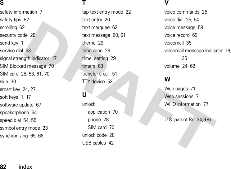 82indexSsafety information  7safety tips  82scrolling  62security code  28send key  1service dial  53signal strength indicator  17SIM Blocked message  70SIM card  28, 53, 61, 70skin  30smart key  24, 27soft keys  1, 17software update  67speakerphone  64speed dial  54, 55symbol entry mode  23synchronizing  65, 66Ttap text entry mode  22text entry  20text marquee  62text message  60, 61theme  29time zone  29time, setting  29timers  63transfer a call  51TTY device  53Uunlockapplication  70phone  28SIM card  70unlock code  28USB cables  42Vvoice commands  25voice dial  25, 64voice message  59voice record  69voicemail  35voicemail message indicator  19, 35volume  24, 62WWeb pages  71Web sessions  71WHO information  77U.S. patent Re. 34,976