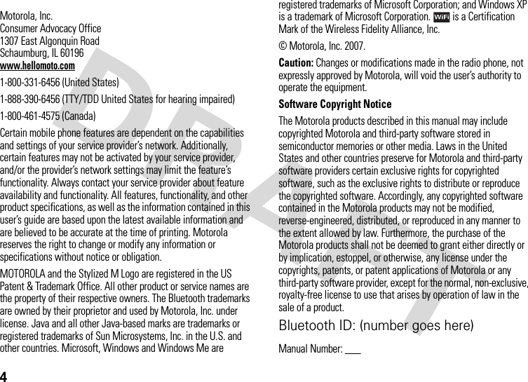 4 Motorola, Inc.Consumer Advocacy Office1307 East Algonquin RoadSchaumburg, IL 60196www.hellomoto.com1-800-331-6456 (United States)1-888-390-6456 (TTY/TDD United States for hearing impaired)1-800-461-4575 (Canada)Certain mobile phone features are dependent on the capabilities and settings of your service provider’s network. Additionally, certain features may not be activated by your service provider, and/or the provider’s network settings may limit the feature’s functionality. Always contact your service provider about feature availability and functionality. All features, functionality, and other product specifications, as well as the information contained in this user’s guide are based upon the latest available information and are believed to be accurate at the time of printing. Motorola reserves the right to change or modify any information or specifications without notice or obligation.MOTOROLA and the Stylized M Logo are registered in the US Patent &amp; Trademark Office. All other product or service names are the property of their respective owners. The Bluetooth trademarks are owned by their proprietor and used by Motorola, Inc. under license. Java and all other Java-based marks are trademarks or registered trademarks of Sun Microsystems, Inc. in the U.S. and other countries. Microsoft, Windows and Windows Me are registered trademarks of Microsoft Corporation; and Windows XP is a trademark of Microsoft Corporation.  is a Certification Mark of the Wireless Fidelity Alliance, Inc. © Motorola, Inc. 2007.Caution: Changes or modifications made in the radio phone, not expressly approved by Motorola, will void the user’s authority to operate the equipment.Software Copyright NoticeThe Motorola products described in this manual may include copyrighted Motorola and third-party software stored in semiconductor memories or other media. Laws in the United States and other countries preserve for Motorola and third-party software providers certain exclusive rights for copyrighted software, such as the exclusive rights to distribute or reproduce the copyrighted software. Accordingly, any copyrighted software contained in the Motorola products may not be modified, reverse-engineered, distributed, or reproduced in any manner to the extent allowed by law. Furthermore, the purchase of the Motorola products shall not be deemed to grant either directly or by implication, estoppel, or otherwise, any license under the copyrights, patents, or patent applications of Motorola or any third-party software provider, except for the normal, non-exclusive, royalty-free license to use that arises by operation of law in the sale of a product.Bluetooth ID: (number goes here)Manual Number: ___