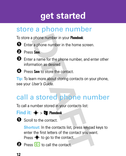 12get startedstore a phone numberTo store a phone number in your Phonebook:  1Enter a phone number in the home screen.2Press Save.3Enter a name for the phone number, and enter other information as desired.4Press Save to store the contact.Tip: To learn more about storing contacts on your phone, see your User’s Guide.call a stored phone numberTo call a number stored in your contacts list:Find it: s &gt;LPhonebook  1Scroll to the contact.Shortcut: In the contacts list, press keypad keys to enter the first letters of the contact you want. Presss to go to the contact.2Press N to call the contact.