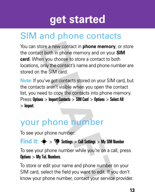 13get startedSIM and phone contactsYou can store a new contact in phone memory, or store the contact both in phone memory and on your SIM card. When you choose to store a contact to both locations, only the contact’s name and phone number are stored on the SIM card. Note: If you’ve got contacts stored on your SIM card, but the contacts aren’t visible when you open the contact list, you need to copy the contacts into phone memory. Press Options &gt;Import Contacts &gt;SIM Card &gt; Options &gt;Select All &gt; Import.your phone numberTo see your phone number:Find it: s &gt;uSettings &gt;Call Settings &gt;My SIM NumberTo see your phone number while you’re on a call, press Options &gt;My Tel. Numbers.To store or edit your name and phone number on your SIM card, select the field you want to edit. If you don’t know your phone number, contact your service provider.