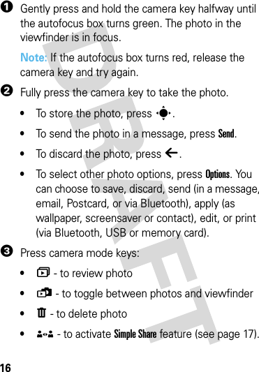 16camera  1Gently press and hold the camera key halfway until the autofocus box turns green. The photo in the viewfinder is in focus.Note: If the autofocus box turns red, release the camera key and try again.2Fully press the camera key to take the photo.•To store the photo, press s.•To send the photo in a message, press Send.•To discard the photo, press ò.•To select other photo options, press Options. You can choose to save, discard, send (in a message, email, Postcard, or via Bluetooth), apply (as wallpaper, screensaver or contact), edit, or print (via Bluetooth, USB or memory card).3Press camera mode keys:•î - to review photo•ü - to toggle between photos and viewfinder•ï - to delete photo•® - to activate Simple Share feature (see page 17).