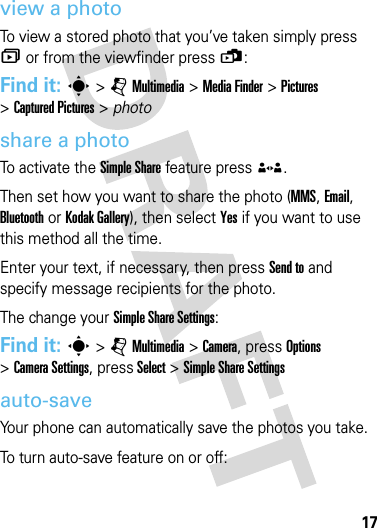 17cameraview a photoTo view a stored photo that you’ve taken simply press î or from the viewfinder press ü:Find it: s &gt;jMultimedia &gt;Media Finder &gt;Pictures &gt;Captured Pictures &gt; photoshare a photoTo activate the Simple Share feature press ®. Then set how you want to share the photo (MMS, Email, Bluetooth or Kodak Gallery), then select Yes if you want to use this method all the time.Enter your text, if necessary, then press Send to and specify message recipients for the photo. The change your Simple Share Settings:Find it: s &gt;jMultimedia &gt;Camera, press Options &gt;Camera Settings,press Select &gt;Simple Share Settingsauto-saveYour phone can automatically save the photos you take.To turn auto-save feature on or off: