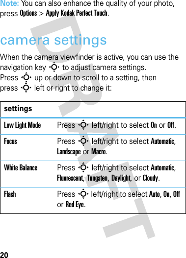 20cameraNote: You can also enhance the quality of your photo, press Options &gt;Apply Kodak Perfect Touch.camera settingsWhen the camera viewfinder is active, you can use the navigation keyS to adjust camera settings.PressS up or down to scroll to a setting, then pressS left or right to change it:settingsLow Light ModePressS left/right to select On or Off.FocusPressS left/right to select Automatic, Landscape or Macro.White BalancePressS left/right to select Automatic, Fluorescent, Tungsten, Daylight, or Cloudy.FlashPressS left/right to select Auto, On, Off or Red Eye.