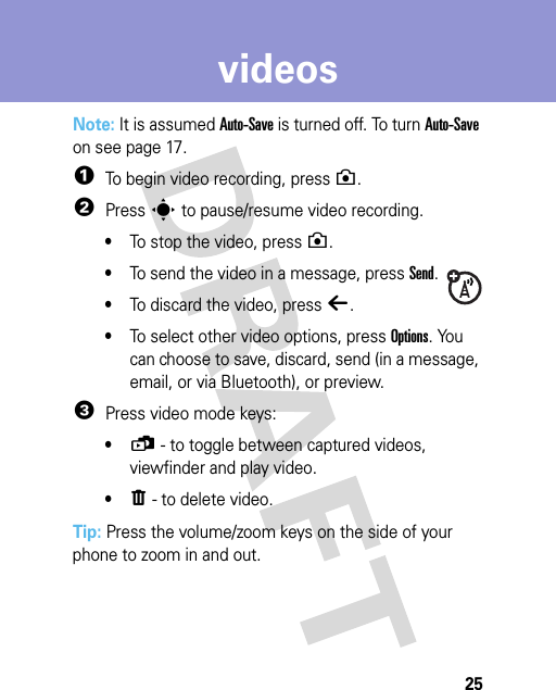 25videosNote: It is assumed Auto-Save is turned off. To turn Auto-Save on see page 17.  1To begin video recording, press n.2Press s to pause/resume video recording.•To stop the video, press n.•To send the video in a message, press Send.•To discard the video, press ò.•To select other video options, press Options. You can choose to save, discard, send (in a message, email, or via Bluetooth), or preview.3Press video mode keys:•ü - to toggle between captured videos, viewfinder and play video.•ï - to delete video.Tip: Press the volume/zoom keys on the side of your phone to zoom in and out.