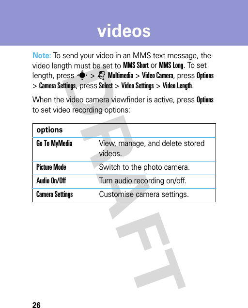 26videosNote: To send your video in an MMS text message, the video length must be set to MMS Short or MMS Long. To set length, press s &gt;jMultimedia &gt;Video Camera, press Options &gt;Camera Settings, press Select &gt;Video Settings &gt;Video Length.When the video camera viewfinder is active, press Options to set video recording options:optionsGo To MyMediaView, manage, and delete stored videos.Picture ModeSwitch to the photo camera.Audio On/OffTurn audio recording on/off.Camera SettingsCustomise camera settings.