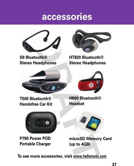 37accessoriesaccessoriesTo see more accessories, visit www.hellomoto.comS9 Bluetooth®Stereo HeadphonesHT820 Bluetooth®Stereo HeadphonesT505 Bluetooth® Handsfree Car KitH800 Bluetooth®HeadsetP790 Power POD Portable ChargermicroSD Memory Card (up to 4GB)