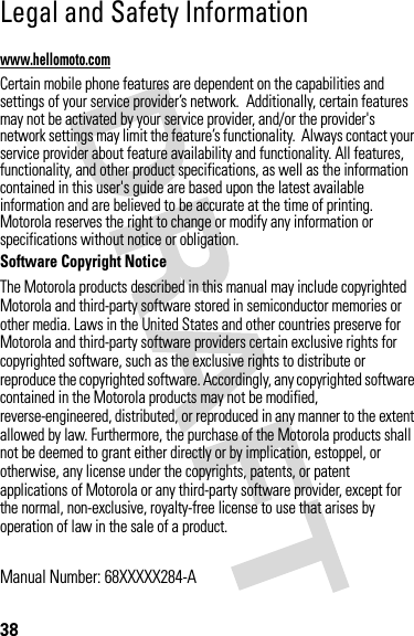 38 Legal and Safety Informationwww.hellomoto.comCertain mobile phone features are dependent on the capabilities and settings of your service provider’s network.  Additionally, certain features may not be activated by your service provider, and/or the provider&apos;s network settings may limit the feature’s functionality.  Always contact your service provider about feature availability and functionality. All features, functionality, and other product specifications, as well as the information contained in this user&apos;s guide are based upon the latest available information and are believed to be accurate at the time of printing.  Motorola reserves the right to change or modify any information or specifications without notice or obligation.Software Copyright Notice The Motorola products described in this manual may include copyrighted Motorola and third-party software stored in semiconductor memories or other media. Laws in the United States and other countries preserve for Motorola and third-party software providers certain exclusive rights for copyrighted software, such as the exclusive rights to distribute or reproduce the copyrighted software. Accordingly, any copyrighted software contained in the Motorola products may not be modified, reverse-engineered, distributed, or reproduced in any manner to the extent allowed by law. Furthermore, the purchase of the Motorola products shall not be deemed to grant either directly or by implication, estoppel, or otherwise, any license under the copyrights, patents, or patent applications of Motorola or any third-party software provider, except for the normal, non-exclusive, royalty-free license to use that arises by operation of law in the sale of a product.Manual Number: 68XXXXX284-A