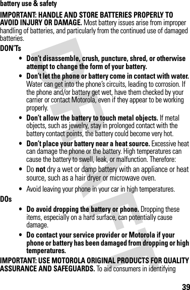 39battery use &amp; safetyIMPORTANT: HANDLE AND STORE BATTERIES PROPERLY TO AVOID INJURY OR DAMAGE. Most battery issues arise from improper handling of batteries, and particularly from the continued use of damaged batteries.DON’Ts• Don’t disassemble, crush, puncture, shred, or otherwise attempt to change the form of your battery.• Don’t let the phone or battery come in contact with water. Water can get into the phone’s circuits, leading to corrosion. If the phone and/or battery get wet, have them checked by your carrier or contact Motorola, even if they appear to be working properly.• Don’t allow the battery to touch metal objects. If metal objects, such as jewelry, stay in prolonged contact with the battery contact points, the battery could become very hot.• Don’t place your battery near a heat source. Excessive heat can damage the phone or the battery. High temperatures can cause the battery to swell, leak, or malfunction. Therefore:•Do not dry a wet or damp battery with an appliance or heat source, such as a hair dryer or microwave oven.•Avoid leaving your phone in your car in high temperatures.DOs• Do avoid dropping the battery or phone. Dropping these items, especially on a hard surface, can potentially cause damage.• Do contact your service provider or Motorola if your phone or battery has been damaged from dropping or high temperatures.IMPORTANT: USE MOTOROLA ORIGINAL PRODUCTS FOR QUALITY ASSURANCE AND SAFEGUARDS. To aid consumers in identifying 