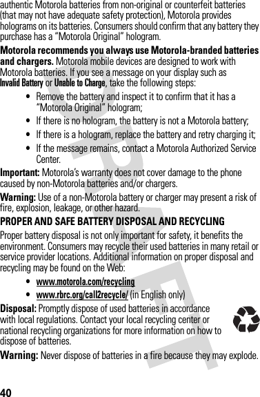 40authentic Motorola batteries from non-original or counterfeit batteries (that may not have adequate safety protection), Motorola provides holograms on its batteries. Consumers should confirm that any battery they purchase has a “Motorola Original” hologram.Motorola recommends you always use Motorola-branded batteries and chargers. Motorola mobile devices are designed to work with Motorola batteries. If you see a message on your display such as Invalid Battery or Unable to Charge, take the following steps:•Remove the battery and inspect it to confirm that it has a “Motorola Original” hologram;•If there is no hologram, the battery is not a Motorola battery;•If there is a hologram, replace the battery and retry charging it;•If the message remains, contact a Motorola Authorized Service Center.Important: Motorola’s warranty does not cover damage to the phone caused by non-Motorola batteries and/or chargers.Warning: Use of a non-Motorola battery or charger may present a risk of fire, explosion, leakage, or other hazard.PROPER AND SAFE BATTERY DISPOSAL AND RECYCLINGProper battery disposal is not only important for safety, it benefits the environment. Consumers may recycle their used batteries in many retail or service provider locations. Additional information on proper disposal and recycling may be found on the Web:•www.motorola.com/recycling•www.rbrc.org/call2recycle/ (in English only)Disposal: Promptly dispose of used batteries in accordance with local regulations. Contact your local recycling center or national recycling organizations for more information on how to dispose of batteries.Warning: Never dispose of batteries in a fire because they may explode.