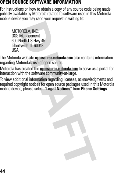 44OPEN SOURCE SOFTWARE INFORMATIONOSS InformationFor instructions on how to obtain a copy of any source code being made publicly available by Motorola related to software used in this Motorola mobile device you may send your request in writing to:The Motorola website opensource.motorola.com also contains information regarding Motorola’s use of open source.Motorola has created the opensource.motorola.com to serve as a portal for interaction with the software community-at-large.To view additional information regarding licenses, acknowledgments and required copyright notices for open source packages used in this Motorola mobile device, please select “Legal Notices” from Phone Settings.MOTOROLA, INC.OSS Management600 North US Hwy 45Libertyville, IL 60048USA