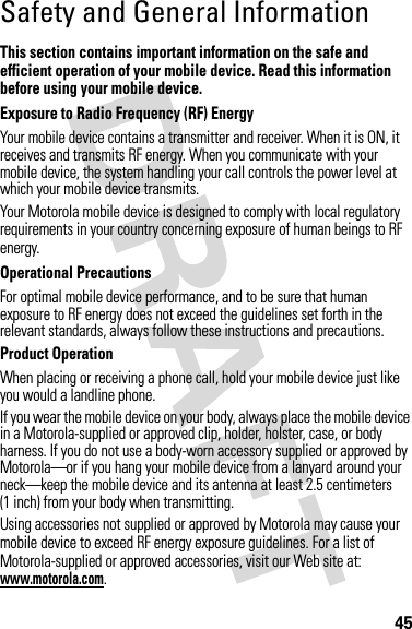 45Safety and General InformationSafety I nformationThis section contains important information on the safe and efficient operation of your mobile device. Read this information before using your mobile device.Exposure to Radio Frequency (RF) EnergyYour mobile device contains a transmitter and receiver. When it is ON, it receives and transmits RF energy. When you communicate with your mobile device, the system handling your call controls the power level at which your mobile device transmits.Your Motorola mobile device is designed to comply with local regulatory requirements in your country concerning exposure of human beings to RF energy.Operational PrecautionsFor optimal mobile device performance, and to be sure that human exposure to RF energy does not exceed the guidelines set forth in the relevant standards, always follow these instructions and precautions.Product OperationWhen placing or receiving a phone call, hold your mobile device just like you would a landline phone.If you wear the mobile device on your body, always place the mobile device in a Motorola-supplied or approved clip, holder, holster, case, or body harness. If you do not use a body-worn accessory supplied or approved by Motorola—or if you hang your mobile device from a lanyard around your neck—keep the mobile device and its antenna at least 2.5 centimeters (1 inch) from your body when transmitting.Using accessories not supplied or approved by Motorola may cause your mobile device to exceed RF energy exposure guidelines. For a list of Motorola-supplied or approved accessories, visit our Web site at: www.motorola.com.