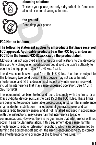 51FCC Notice to UsersFCC NoticeThe following statement applies to all products that have received FCC approval. Applicable products bear the FCC logo, and/or an FCC ID in the format FCC-ID:xxxxxx on the product label.Motorola has not approved any changes or modifications to this device by the user. Any changes or modifications could void the user’s authority to operate the equipment. See 47 CFR Sec. 15.21.This device complies with part 15 of the FCC Rules. Operation is subject to the following two conditions: (1) This device may not cause harmful interference, and (2) this device must accept any interference received, including interference that may cause undesired operation. See 47 CFR Sec. 15.19(3).This equipment has been tested and found to comply with the limits for a Class B digital device, pursuant to part 15 of the FCC Rules. These limits are designed to provide reasonable protection against harmful interference in a residential installation. This equipment generates, uses and can radiate radio frequency energy and, if not installed and used in accordance with the instructions, may cause harmful interference to radio communications. However, there is no guarantee that interference will not occur in a particular installation. If this equipment does cause harmful interference to radio or television reception, which can be determined by turning the equipment off and on, the user is encouraged to try to correct the interference by one or more of the following measures:cleaning solutionsTo clean your phone, use only a dry soft cloth. Don’t use alcohol or other cleaning solutions.the groundDon’t drop your phone.