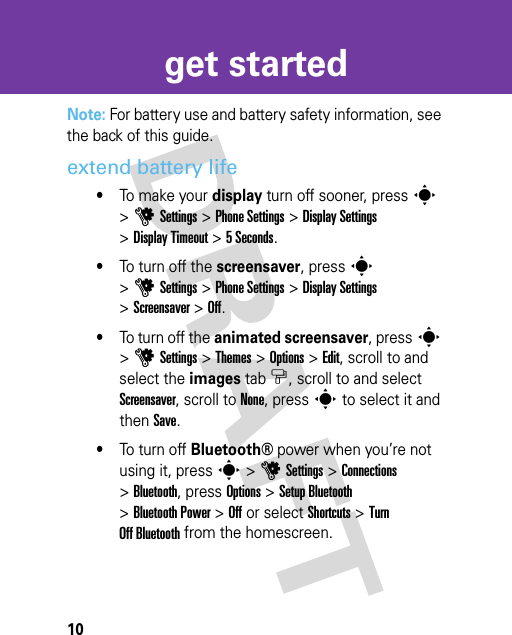 10get startedNote: For battery use and battery safety information, see the back of this guide.extend battery life•To ma k e  yo u r  display turn off sooner, presss &gt;uSettings &gt;Phone Settings &gt;Display Settings &gt;Display Timeout &gt;5 Seconds.•To turn off the screensaver, presss &gt;uSettings &gt;Phone Settings &gt;Display Settings &gt;Screensaver &gt;Off.•To turn off the animated screensaver, presss &gt;uSettings &gt;Themes &gt; Options &gt;Edit, scroll to and select the images tab$, scroll to and select Screensaver, scroll to None, press s to select it and then Save.•To turn off Bluetooth®power when you’re not using it, presss &gt;uSettings &gt;Connections &gt;Bluetooth, press Options &gt; Setup Bluetooth &gt;Bluetooth Power &gt;Off or select Shortcuts &gt; Turn Off Bluetooth from the homescreen.