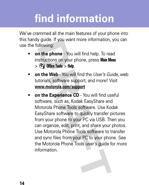 14find informationfind informationWe’ve crammed all the main features of your phone into this handy guide. If you want more information, you can use the following:• on the phone - You will find help. To read instructions on your phone, press Main Menu &gt;mOffice Tools &gt;Help.• on the Web - You will find the User’s Guide, web tutorials, software support, and more! Visit www.motorola.com/support• on the Experience CD - You will find useful software, such as, Kodak EasyShare and Motorola Phone Tools software. Use Kodak EasyShare software to quickly transfer pictures from your phone to your PC via USB. Then you can organize, edit, print, and share your photos. Use Motorola Phone Tools software to transfer and sync files from your PC to your phone. See the Motorola Phone Tools user’s guide for more information.