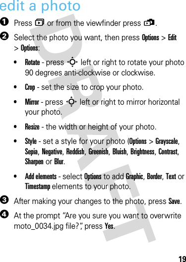 19cameraedit a photo  1Press î or from the viewfinder press ü.2Select the photo you want, then press Options &gt;Edit &gt;Options:•Rotate - press S left or right to rotate your photo 90 degrees anti-clockwise or clockwise.•Crop - set the size to crop your photo.•Mirror - press S left or right to mirror horizontal your photo.•Resize - the width or height of your photo.•Style - set a style for your photo (Options &gt; Grayscale, Sepia, Negative, Reddish, Greenish, Bluish, Brightness, Contrast, Sharpen or Blur.•Add elements - select Options to add Graphic, Border, Text or Timestamp elements to your photo.3After making your changes to the photo, press Save.4At the prompt “Are you sure you want to overwrite moto_0034.jpg file?”, press Yes.