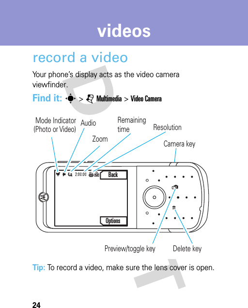 24videosvideosrecord a videoYour phone’s display acts as the video camera viewfinder.Find it: s &gt;jMultimedia &gt;Video CameraTip: To record a video, make sure the lens cover is open.üMode Indicator(Photo or Video) Audio Remaining timeOptionsBackResolutionZoomCamera key Preview/toggle key  Delete key 