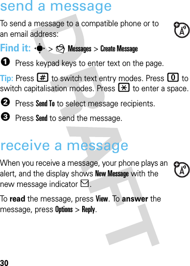 30messagesmessagessend a messageTo send a message to a compatible phone or to an email address:Find it: s &gt;gMessages &gt;Create Message  1Press keypad keys to enter text on the page. Tip: Press # to switch text entry modes. Press 0 to switch capitalisation modes. Press * to enter a space.2Press Send To to select message recipients.3Press Send to send the message.receive a messageWhen you receive a message, your phone plays an alert, and the display shows New Message with the new message indicator].To read the message, press View. To answer the message, press Options &gt;Reply.