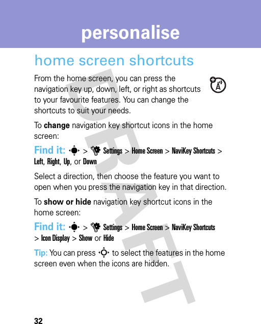 32personalisepersonalisehome screen shortcutsFrom the home screen, you can press the navigation key up, down, left, or right as shortcuts to your favourite features. You can change the shortcuts to suit your needs.To change navigation key shortcut icons in the home screen:Find it: s &gt;uSettings &gt;Home Screen &gt;NaviKey Shortcuts &gt; Left, Right, Up, or DownSelect a direction, then choose the feature you want to open when you press the navigation key in that direction.To show or hide navigation key shortcut icons in the home screen:Find it: s &gt;uSettings &gt;Home Screen &gt;NaviKey Shortcuts &gt;Icon Display &gt;Show or HideTip: You can press S to select the features in the home screen even when the icons are hidden.