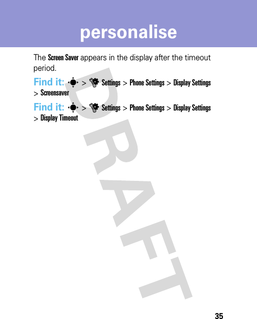 35personaliseThe Screen Saver appears in the display after the timeout period.Find it: s &gt;uSettings &gt;Phone Settings &gt;Display Settings &gt;ScreensaverFind it: s &gt;uSettings &gt;Phone Settings &gt;Display Settings &gt;Display Timeout