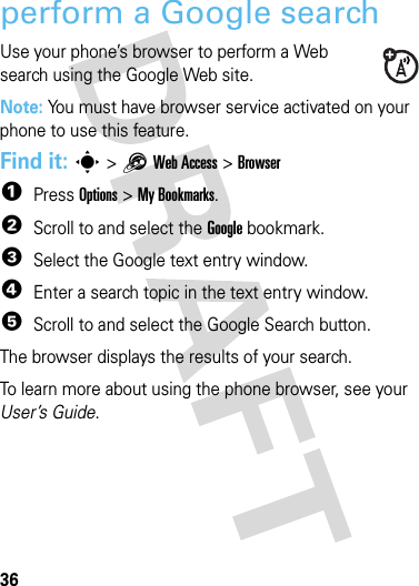 36webwebperform a Google searchUse your phone’s browser to perform a Web search using the Google Web site.Note: You must have browser service activated on your phone to use this feature.Find it: s &gt;1Web Access &gt;Browser  1Press Options &gt;My Bookmarks.2Scroll to and select the Google bookmark.3Select the Google text entry window.4Enter a search topic in the text entry window.5Scroll to and select the Google Search button.The browser displays the results of your search.To learn more about using the phone browser, see your User’s Guide.