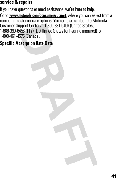 41service &amp; repairsIf you have questions or need assistance, we’re here to help.Go to www.motorola.com/consumer/support, where you can select from a number of customer care options. You can also contact the Motorola Customer Support Center at 1-800-331-6456 (United States), 1-888-390-6456 (TTY/TDD United States for hearing impaired), or 1-800-461-4575 (Canada).Specific Absorption Rate DataAR Data 