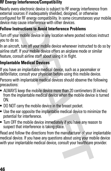 46RF Energy Interference/CompatibilityNearly every electronic device is subject to RF energy interference from external sources if inadequately shielded, designed, or otherwise configured for RF energy compatibility. In some circumstances your mobile device may cause interference with other devices.Follow Instructions to Avoid Interference ProblemsTurn off your mobile device in any location where posted notices instruct you to do so.In an aircraft, turn off your mobile device whenever instructed to do so by airline staff. If your mobile device offers an airplane mode or similar feature, consult airline staff about using it in flight.Implantable Medical DevicesIf you have an implantable medical device, such as a pacemaker or defibrillator, consult your physician before using this mobile device.Persons with implantable medical devices should observe the following precautions:•ALWAYS keep the mobile device more than 20 centimeters (8 inches) from the implantable medical device when the mobile device is turned ON.•DO NOT carry the mobile device in the breast pocket.•Use the ear opposite the implantable medical device to minimize the potential for interference.•Turn OFF the mobile device immediately if you have any reason to suspect that interference is taking place.Read and follow the directions from the manufacturer of your implantable medical device. If you have any questions about using your mobile device with your implantable medical device, consult your healthcare provider.