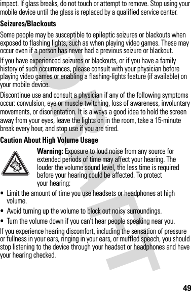 49impact. If glass breaks, do not touch or attempt to remove. Stop using your mobile device until the glass is replaced by a qualified service center.Seizures/BlackoutsSome people may be susceptible to epileptic seizures or blackouts when exposed to flashing lights, such as when playing video games. These may occur even if a person has never had a previous seizure or blackout.If you have experienced seizures or blackouts, or if you have a family history of such occurrences, please consult with your physician before playing video games or enabling a flashing-lights feature (if available) on your mobile device.Discontinue use and consult a physician if any of the following symptoms occur: convulsion, eye or muscle twitching, loss of awareness, involuntary movements, or disorientation. It is always a good idea to hold the screen away from your eyes, leave the lights on in the room, take a 15-minute break every hour, and stop use if you are tired.Caution About High Volume UsageWarning: Exposure to loud noise from any source for extended periods of time may affect your hearing. The louder the volume sound level, the less time is required before your hearing could be affected. To protect your hearing:•Limit the amount of time you use headsets or headphones at high volume.•Avoid turning up the volume to block out noisy surroundings.•Turn the volume down if you can’t hear people speaking near you.If you experience hearing discomfort, including the sensation of pressure or fullness in your ears, ringing in your ears, or muffled speech, you should stop listening to the device through your headset or headphones and have your hearing checked.