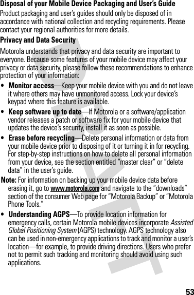 53Disposal of your Mobile Device Packaging and User’s GuideProduct packaging and user’s guides should only be disposed of in accordance with national collection and recycling requirements. Please contact your regional authorities for more details.Privacy and Data SecurityPrivacy and Data SecurityMotorola understands that privacy and data security are important to everyone. Because some features of your mobile device may affect your privacy or data security, please follow these recommendations to enhance protection of your information:• Monitor access—Keep your mobile device with you and do not leave it where others may have unmonitored access. Lock your device’s keypad where this feature is available.• Keep software up to date—If Motorola or a software/application vendor releases a patch or software fix for your mobile device that updates the device’s security, install it as soon as possible.• Erase before recycling—Delete personal information or data from your mobile device prior to disposing of it or turning it in for recycling. For step-by-step instructions on how to delete all personal information from your device, see the section entitled “master clear” or “delete data” in the user’s guide.Note: For information on backing up your mobile device data before erasing it, go to www.motorola.com and navigate to the “downloads” section of the consumer Web page for “Motorola Backup” or “Motorola Phone Tools.”• Understanding AGPS—To provide location information for emergency calls, certain Motorola mobile devices incorporate Assisted Global Positioning System (AGPS) technology. AGPS technology also can be used in non-emergency applications to track and monitor a user’s location—for example, to provide driving directions. Users who prefer not to permit such tracking and monitoring should avoid using such applications.