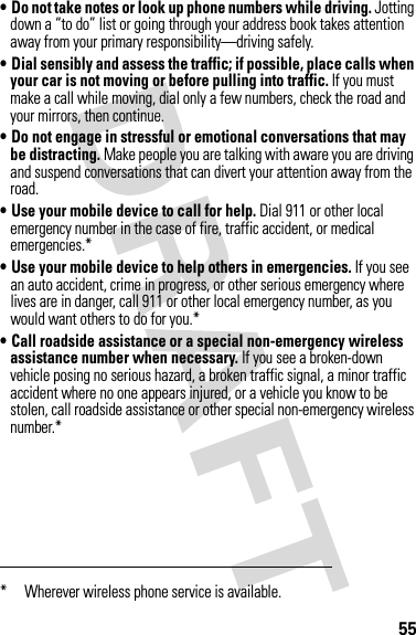 55• Do not take notes or look up phone numbers while driving. Jotting down a “to do” list or going through your address book takes attention away from your primary responsibility—driving safely.• Dial sensibly and assess the traffic; if possible, place calls when your car is not moving or before pulling into traffic. If you must make a call while moving, dial only a few numbers, check the road and your mirrors, then continue.• Do not engage in stressful or emotional conversations that may be distracting. Make people you are talking with aware you are driving and suspend conversations that can divert your attention away from the road.• Use your mobile device to call for help. Dial 911 or other local emergency number in the case of fire, traffic accident, or medical emergencies.*• Use your mobile device to help others in emergencies. If you see an auto accident, crime in progress, or other serious emergency where lives are in danger, call 911 or other local emergency number, as you would want others to do for you.*• Call roadside assistance or a special non-emergency wireless assistance number when necessary. If you see a broken-down vehicle posing no serious hazard, a broken traffic signal, a minor traffic accident where no one appears injured, or a vehicle you know to be stolen, call roadside assistance or other special non-emergency wireless number.** Wherever wireless phone service is available.