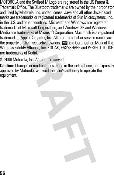 56MOTOROLA and the Stylized M Logo are registered in the US Patent &amp; Trademark Office. The Bluetooth trademarks are owned by their proprietor and used by Motorola, Inc. under license. Java and all other Java-based marks are trademarks or registered trademarks of Sun Microsystems, Inc. in the U.S. and other countries. Microsoft and Windows are registered trademarks of Microsoft Corporation; and Windows XP and Windows Media are trademarks of Microsoft Corporation. Macintosh is a registered trademark of Apple Computer, Inc. All other product or service names are the property of their respective owners.   is a Certification Mark of the Wireless Fidelity Alliance, Inc. KODAK, EASYSHARE and PERFECT TOUCH are trademarks of Kodak.© 2008 Motorola, Inc. All rights reserved.Caution: Changes or modifications made in the radio phone, not expressly approved by Motorola, will void the user’s authority to operate the equipment.