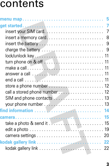 3contentsmenu map . . . . . . . . . . . . . . . . . . . . . . . . . . . . . . . . . .   5get started. . . . . . . . . . . . . . . . . . . . . . . . . . . . . . . . . .   7insert your SIM card. . . . . . . . . . . . . . . . . . . . . . . . .   7insert a memory card. . . . . . . . . . . . . . . . . . . . . . . .   8insert the battery . . . . . . . . . . . . . . . . . . . . . . . . . . .   9charge the battery  . . . . . . . . . . . . . . . . . . . . . . . . . .   9lock/unlock key . . . . . . . . . . . . . . . . . . . . . . . . . . . . .  11turn phone on &amp; off . . . . . . . . . . . . . . . . . . . . . . . . . 11make a call . . . . . . . . . . . . . . . . . . . . . . . . . . . . . . . . 11answer a call  . . . . . . . . . . . . . . . . . . . . . . . . . . . . . . 11end a call  . . . . . . . . . . . . . . . . . . . . . . . . . . . . . . . . . 11store a phone number . . . . . . . . . . . . . . . . . . . . . . . 12call a stored phone number . . . . . . . . . . . . . . . . . . . 12SIM and phone contacts  . . . . . . . . . . . . . . . . . . . . . 13your phone number . . . . . . . . . . . . . . . . . . . . . . . . . 13find information . . . . . . . . . . . . . . . . . . . . . . . . . . . .   14camera. . . . . . . . . . . . . . . . . . . . . . . . . . . . . . . . . . . .   15take a photo &amp; send it . . . . . . . . . . . . . . . . . . . . . . . 15edit a photo  . . . . . . . . . . . . . . . . . . . . . . . . . . . . . . . 19camera settings . . . . . . . . . . . . . . . . . . . . . . . . . . .   20kodak gallery link . . . . . . . . . . . . . . . . . . . . . . . . . . .   22kodak gallery link . . . . . . . . . . . . . . . . . . . . . . . . . .   22