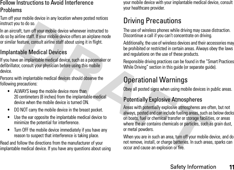 Safety Information11Follow Instructions to Avoid Interference ProblemsTurn off your mobile device in any location where posted notices instruct you to do so.In an aircraft, turn off your mobile device whenever instructed to do so by airline staff. If your mobile device offers an airplane mode or similar feature, consult airline staff about using it in flight.Implantable Medical DevicesIf you have an implantable medical device, such as a pacemaker or defibrillator, consult your physician before using this mobile device.Persons with implantable medical devices should observe the following precautions:•ALWAYS keep the mobile device more than 20 centimeters (8 inches) from the implantable medical device when the mobile device is turned ON.•DO NOT carry the mobile device in the breast pocket.•Use the ear opposite the implantable medical device to minimize the potential for interference.•Turn OFF the mobile device immediately if you have any reason to suspect that interference is taking place.Read and follow the directions from the manufacturer of your implantable medical device. If you have any questions about using your mobile device with your implantable medical device, consult your healthcare provider.Driving PrecautionsThe use of wireless phones while driving may cause distraction. Discontinue a call if you can’t concentrate on driving.Additionally, the use of wireless devices and their accessories may be prohibited or restricted in certain areas. Always obey the laws and regulations on the use of these products.Responsible driving practices can be found in the “Smart Practices While Driving” section in this guide (or separate guide).Operational WarningsObey all posted signs when using mobile devices in public areas.Potentially Explosive AtmospheresAreas with potentially explosive atmospheres are often, but not always, posted and can include fueling areas, such as below decks on boats, fuel or chemical transfer or storage facilities, or areas where the air contains chemicals or particles, such as grain dust, or metal powders.When you are in such an area, turn off your mobile device, and do not remove, install, or charge batteries. In such areas, sparks can occur and cause an explosion or fire.