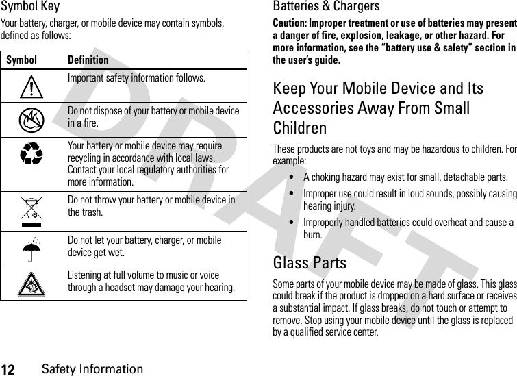 12Safety InformationSymbol KeyYour battery, charger, or mobile device may contain symbols, defined as follows:Batteries &amp; ChargersCaution: Improper treatment or use of batteries may present a danger of fire, explosion, leakage, or other hazard. For more information, see the “battery use &amp; safety” section in the user’s guide.Keep Your Mobile Device and Its Accessories Away From Small ChildrenThese products are not toys and may be hazardous to children. For example:•A choking hazard may exist for small, detachable parts.•Improper use could result in loud sounds, possibly causing hearing injury.•Improperly handled batteries could overheat and cause a burn.Glass PartsSome parts of your mobile device may be made of glass. This glass could break if the product is dropped on a hard surface or receives a substantial impact. If glass breaks, do not touch or attempt to remove. Stop using your mobile device until the glass is replaced by a qualified service center.Symbol DefinitionImportant safety information follows.Do not dispose of your battery or mobile device in a fire.Your battery or mobile device may require recycling in accordance with local laws. Contact your local regulatory authorities for more information.Do not throw your battery or mobile device in the trash.Do not let your battery, charger, or mobile device get wet.Listening at full volume to music or voice through a headset may damage your hearing.032374o032376o032375o